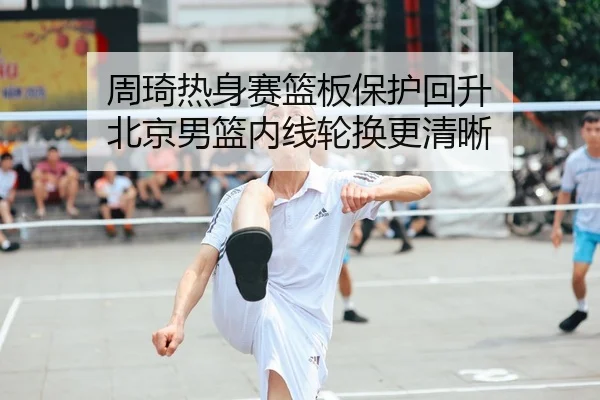 周琦热身赛篮板保护回升 北京男篮内线轮换更清晰